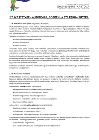 XIII. JARDUNALDI PEDAGOGIKOAK

                                                                     (2005-2015eko IKASTOLA
                                                                         HEZKUNTZA PROPOSAMEN BAT ERAIKITZEN)




2.7. IKASTETXEEN AUTONOMIA, GOBERNUA ETA ESKU-HARTZEA

2.7.1. Ikastetxeen sailkapena (Hegoaldeko ikuspegitik)
Hezkuntza zerbitzu publiko bezala ulerturik, zerbitzua Administrazioaren menpeko ikastetxeen eta herri ekimeneko
ikastetxeen arteko elkarlana eta elkarketa beharrezkoak dira, titulartasunen inguruko eztabaida antzuak alde bate-
ra utziz. Sistemaren (hezkuntza-eskubidearen) erantzukizuna Administrazioarena da, eta kudeaketa, aldiz, publikoa
zein pribatua izan daiteke.
Testuinguru honetan ondorengo ikastetxe mota bereizten ditugu:
   • Administrazioaren menpeko ikastetxeak
   • Ikastetxe kontzertatuak
   • Ikastetxe pribatuak
Abiapuntua horixe izanik, benetako herri-ikastetxeak izan daitezen, Administrazioaren menpeko ikastetxeei ondo-
rengo ezaugarria erantsi nahi diegu, hots, hezkuntza komunitatearen partaidetza titulartasunean, partaidetza eta
erantzukizun errealak bermatzeko ezinbesteko baldintza iruditzen baitzaigu.
Ikastolen ikuspegitik, herri ekimenaren ezaugarri nagusiak (titulartasun soziala, estamentu guztien partaidetza eta
kudeaketa eragingarria, irabazirik gabeko asmoa, ondarearen trataera) biltzen dituen elkarte-mota herri onurako
kooperatiba da. Berau metodologia kooperatiboaren (ikasleen talde lana, kooperazioa, lan-banaketa, elkarren arte-
ko joko-arauak) abiapuntu bihurtzen da.
Ikastetxeen (ikastolen) autonomia planteatzen dugunean, bi esparru nagusi aurreikusten ditugu: ahalmena (esku-
duntzak) eta kudeatzeko era.


2.7.2. Autonomia ahalmena
Printzipio bezala, ondorengo irizpidea azaldu nahi dugu ikastolok: hezkuntza komunitatearen partaidetza titular-
tasunean eskola-autonomiaren berma, erantzukizuna, jarraipena eta ikuskera eransten baitizkio proiektuari.
Autonomian oinarritzen den proiektua bultzatu eta sustatu egiten dugu. Ikastetxearen (ikastolaren) autonomia juri-
dikoki bermatu beharra dago.
Autonomiaren onurak hauexek izan daitezke:
   • Pedagogia beharrizan zuzenekiko erantzun eragingarria
   • Aniztasunean oinarrituriko kudeaketarako aukera
   • Ikasleen integraziorako tresnaren egokitasuna
   • Gizartearen partaidetza, kalitatea eta bikaintasunaren giltzarria
   • Inguruarekiko lotura zuzena
Autonomiaren ondorioak atal guztietara eraman ahalko dira:
   • Ikastetxearen izaera eta hezkuntza-proiektua
   • Kudeaketa eta funtzionamendu egitura
   • Antolaketa eta baliabideen (giza zein ekonomikoen) kudeaketa
Ikastetxearen autonomia eskola sistema antolatzeko eta hobetzeko, eta ikasleen beharrizanei erantzuteko oinarriz-
ko lanabesa. Ondorengo atal hauetan, gutxienez, gauzatu behar da autonomia:
   • Curriculuma eta programazioa
   • Giza baliabideen kudeaketa, Finantziazioa eta material-baliabideak.



                                                         41
 