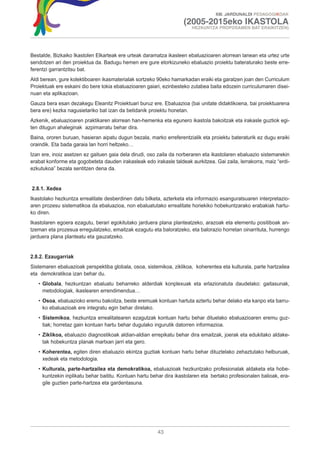 XIII. JARDUNALDI PEDAGOGIKOAK

                                                                    (2005-2015eko IKASTOLA
                                                                        HEZKUNTZA PROPOSAMEN BAT ERAIKITZEN)




Bestalde, Bizkaiko Ikastolen Elkarteak ere urteak daramatza ikasleen ebaluazioaren alorrean lanean eta urtez urte
sendotzen ari den proiektua da. Badugu hemen ere gure etorkizuneko ebaluazio proiektu bateraturako beste erre-
ferentzi garrantzitsu bat.
Aldi berean, gure kolektiboaren ikasmaterialak sortzeko 90eko hamarkadan eraiki eta garatzen joan den Curriculum
Proiektuak ere eskaini dio bere tokia ebaluazioaren gaiari, ezinbesteko zutabea baita edozein curriculumaren disei-
nuan eta aplikazioan.
Gauza bera esan dezakegu Eleanitz Proiektuari buruz ere. Ebaluazioa (bai unitate didaktikoena, bai proiektuarena
bera ere) kezka nagusietariko bat izan da betidanik proiektu honetan.
Azkenik, ebaluazioaren praktikaren alorrean han-hemenka eta egunero ikastola bakoitzak eta irakasle guztiok egi-
ten ditugun ahaleginak azpimarratu behar dira.
Baina, ororen buruan, hasieran aipatu dugun bezala, marko erreferentzialik eta proiektu bateraturik ez dugu eraiki
oraindik. Eta bada garaia lan horri heltzeko…
Izan ere, inoiz asetzen ez gaituen gaia dela dirudi, oso zaila da norberaren eta ikastolaren ebaluazio sistemarekin
erabat konforme eta gogobeteta dauden irakasleak edo irakasle taldeak aurkitzea. Gai zaila, lerrakorra, maiz “erdi-
ezkutukoa” bezala sentitzen dena da.


2.8.1. Xedea
Ikastolako hezkuntza errealitate desberdinen datu bilketa, azterketa eta informazio esanguratsuaren interpretazio-
aren prozesu sistematikoa da ebaluazioa, non ebaluatutako errealitate horiekiko hobekuntzarako erabakiak hartu-
ko diren.
Ikastolaren egoera ezagutu, berari egokitutako jarduera plana planteatzeko, arazoak eta elementu positiboak an-
tzeman eta prozesua erregulatzeko, emaitzak ezagutu eta baloratzeko, eta balorazio horretan oinarrituta, hurrengo
jarduera plana planteatu eta gauzatzeko.


2.8.2. Ezaugarriak
Sistemaren ebaluazioak perspektiba globala, osoa, sistemikoa, ziklikoa, koherentea eta kulturala, parte hartzailea
eta demokratikoa izan behar du.
   • Globala, hezkuntzan ebaluatu beharreko alderdiak konplexuak eta erlazionatuta daudelako: gaitasunak,
     metodologiak, ikaslearen errendimendua…
   • Osoa, ebaluazioko eremu bakoitza, beste eremuak kontuan hartuta aztertu behar delako eta kanpo eta barru-
     ko ebaluazioak ere integratu egin behar direlako.
   • Sistemikoa, hezkuntza errealitatearen ezagutzak kontuan hartu behar dituelako ebaluazioaren eremu guz-
     tiak; horretaz gain kontuan hartu behar dugulako ingurutik datorren informazioa.
   • Ziklikoa, ebaluazio diagnostikoak aldian-aldian errepikatu behar dira emaitzak, joerak eta edukitako aldake-
     tak hobekuntza planak martxan jarri eta gero.
   • Koherentea, egiten diren ebaluazio ekintza guztiak kontuan hartu behar dituztelako zehaztutako helburuak,
     xedeak eta metodologia.
   • Kulturala, parte-hartzailea eta demokratikoa, ebaluazioak hezkuntzako profesionalak aldaketa eta hobe-
     kuntzekin inplikatu behar baititu. Kontuan hartu behar dira ikastolaren eta bertako profesionalen balioak, era-
     gile guztien parte-hartzea eta gardentasuna.




                                                        43
 