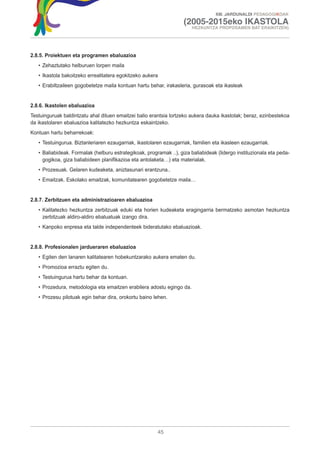 XIII. JARDUNALDI PEDAGOGIKOAK

                                                                    (2005-2015eko IKASTOLA
                                                                        HEZKUNTZA PROPOSAMEN BAT ERAIKITZEN)




2.8.5. Proiektuen eta programen ebaluazioa
   • Zehaztutako helburuen lorpen maila
   • Ikastola bakoitzeko errealitatera egokitzeko aukera
   • Erabiltzaileen gogobetetze maila kontuan hartu behar, irakasleria, gurasoak eta ikasleak


2.8.6. Ikastolen ebaluazioa
Testuinguruak baldintzatu ahal dituen emaitzei balio erantsia lortzeko aukera dauka ikastolak; beraz, ezinbestekoa
da ikastolaren ebaluazioa kalitatezko hezkuntza eskaintzeko.
Kontuan hartu beharrekoak:
   • Testuingurua. Biztanleriaren ezaugarriak, ikastolaren ezaugarriak, familien eta ikasleen ezaugarriak.
   • Baliabideak. Formalak (helburu estrategikoak, programak ..), giza baliabideak (lidergo instituzionala eta peda-
     gogikoa, giza baliabideen planifikazioa eta antolaketa…) eta materialak.
   • Prozesuak. Gelaren kudeaketa, aniztasunari erantzuna..
   • Emaitzak. Eskolako emaitzak, komunitatearen gogobetetze maila…


2.8.7. Zerbitzuen eta administrazioaren ebaluazioa
   • Kalitatezko hezkuntza zerbitzuak eduki eta horien kudeaketa eragingarria bermatzeko asmotan hezkuntza
     zerbitzuak aldiro-aldiro ebaluatuak izango dira.
   • Kanpoko enpresa eta talde independenteek bideratutako ebaluazioak.


2.8.8. Profesionalen jardueraren ebaluazioa
   • Egiten den lanaren kalitatearen hobekuntzarako aukera ematen du.
   • Promozioa erraztu egiten du.
   • Testuingurua hartu behar da kontuan.
   • Prozedura, metodologia eta emaitzen erabilera adostu egingo da.
   • Prozesu pilotuak egin behar dira, orokortu baino lehen.




                                                        45
 