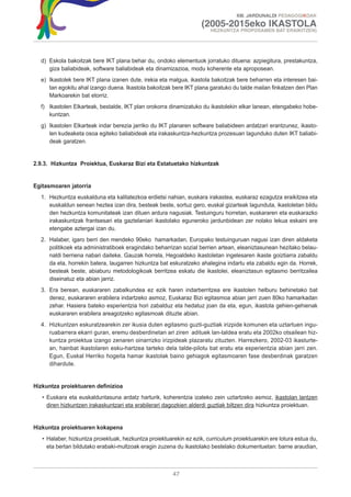 XIII. JARDUNALDI PEDAGOGIKOAK

                                                                    (2005-2015eko IKASTOLA
                                                                        HEZKUNTZA PROPOSAMEN BAT ERAIKITZEN)




  d) Eskola bakoitzak bere IKT plana behar du, ondoko elementuok jorratuko dituena: azpiegitura, prestakuntza,
     giza baliabideak, software baliabideak eta dinamizazioa, modu koherente eta aproposean.
  e) Ikastolek bere IKT plana izanen dute, irekia eta malgua, ikastola bakoitzak bere beharren eta interesen bai-
     tan egokitu ahal izango duena. Ikastola bakoitzak bere IKT plana garatuko du talde mailan finkatzen den Plan
     Markoarekin bat etorriz.
  f) Ikastolen Elkarteak, bestalde, IKT plan orokorra dinamizatuko du ikastolekin elkar lanean, etengabeko hobe-
     kuntzan.
  g) Ikastolen Elkarteak indar berezia jarriko du IKT planaren software baliabideen ardatzari erantzunez, ikasto-
     len kudeaketa osoa egiteko baliabideak eta irakaskuntza-hezkuntza prozesuan lagunduko duten IKT baliabi-
     deak garatzen.


2.9.3. Hizkuntza Proiektua, Euskaraz Bizi eta Estatuetako hizkuntzak


Egitasmoaren jatorria
  1. Hezkuntza euskalduna eta kalitatezkoa erdietsi nahian, euskara irakastea, euskaraz ezagutza eraikitzea eta
     euskaldun senean heztea izan dira, besteak beste, sortuz gero, euskal gizarteak lagunduta, ikastoletan bildu
     den hezkuntza komunitateak izan dituen ardura nagusiak. Testuinguru horretan, euskararen eta euskarazko
     irakaskuntzak frantsesari eta gaztelaniari ikastolako eguneroko jardunbidean zer nolako lekua eskaini ere
     etengabe aztergai izan du.
  2. Halaber, igaro berri den mendeko 90eko hamarkadan, Europako testuinguruan nagusi izan diren aldaketa
     politikoek eta administratiboek eragindako beharrizan sozial berrien artean, eleaniztasunean hezitako belau-
     naldi berriena nabari daiteke. Gauzak horrela, Hegoaldeko ikastoletan ingelesaren ikaste goiztiarra zabaldu
     da eta, horrekin batera, laugarren hizkuntza bat eskuratzeko ahalegina indartu eta zabaldu egin da. Horrek,
     besteak beste, abiaburu metodologikoak berritzea eskatu die ikastolei, eleaniztasun egitasmo berritzailea
     diseinatuz eta abian jarriz.
  3. Era berean, euskararen zabalkundea ez ezik haren indarberritzea ere ikastolen helburu behinetako bat
     denez, euskararen erabilera indartzeko asmoz, Euskaraz Bizi egitasmoa abian jarri zuen 80ko hamarkadan
     zehar. Hasiera bateko esperientzia hori zabalduz eta hedatuz joan da eta, egun, ikastola gehien-gehienak
     euskararen erabilera areagotzeko egitasmoak dituzte abian.
  4. Hizkuntzen eskuratzearekin zer ikusia duten egitasmo guzti-guztiak irizpide komunen eta uztartuen ingu-
     ruabarrera ekarri guran, eremu desberdinetan ari ziren adituek lan-taldea eratu eta 2002ko otsailean hiz-
     kuntza proiektua izango zenaren oinarrizko irizpideak plazaratu zituzten. Harrezkero, 2002-03 ikasturte-
     an, hainbat ikastolaren esku-hartzea tarteko dela talde-pilotu bat eratu eta esperientzia abian jarri zen.
     Egun, Euskal Herriko hogeita hamar ikastolak baino gehiagok egitasmoaren fase desberdinak garatzen
     dihardute.


Hizkuntza proiektuaren definizioa
   • Euskara eta euskalduntasuna ardatz harturik, koherentzia izateko zein uztartzeko asmoz, ikastolan lantzen
     diren hizkuntzen irakaskuntzari eta erabilerari dagozkien alderdi guztiak biltzen dira hizkuntza proiektuan.


Hizkuntza proiektuaren kokapena
   • Halaber, hizkuntza proiektuak, hezkuntza proiektuarekin ez ezik, curriculum proiektuarekin ere lotura estua du,
     eta bertan bildutako erabaki-multzoak eragin zuzena du ikastolako bestelako dokumentuetan: barne araudian,



                                                        47
 