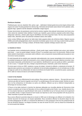 XIII. JARDUNALDI PEDAGOGIKOAK

                                                                       (2005-2015eko IKASTOLA
                                                                           HEZKUNTZA PROPOSAMEN BAT ERAIKITZEN)




                                                HITZAURREA

Etorkizuna ikastolaz
Praktikoak gara, izan ere, ikastolok. Ekin, jardun, egin… deklinatzen trebeak garela eta aurrera begira aritzea maite
dugula nork ukatu? Euskal gizarteak hori aitortua digu. Ekintzaile eta berritzaile izaera bikoitz horren gibelean, aldiz,
gogoeta dago, egitasmo berriak abiatzeko ezinbesteko osagai duguna.
Europar ekonomiaren eta gizartearen premia berriei erantzun egokien bila estatuak hezkuntzaren eta honen oina-
rrizko zelula den eskolaren bidez dabiltzan honetan guk, ikastolok, geure erantzun propioak aurkitu behar ditugu,
dakigunean sakonduz, zehaztu gabe duguna identifikatuz eta berria dugunean ikasiz. Eta hau dena proposamen
batean bildu, elkarrekin jardun eta azkenean erabakiak adostu ahal izateko.
Lehen urratsa 2005ean egin genuen lan talde baten bidez gogoeta abiatu eta zirriborroa idatziz. Bigarren pausoa
2006ko jardunaldi pedagogikoetara ekarriz eta bertan kontrastea eginez burutu nahi dugu euskal lurralde guztieta-
ko profesionalen artean. Hurrengo urratsak, 2015erako ildoak, ikastolen erkidego osoaren esku dira.


La ikastola en futuro
Las ikastolas somos verdaderamente prácticas. ¿Quién puede negar nuestra habilidad para actuar, para realizar,
para hacer… y que nos gusta trabajar mirando al futuro? La sociedad vasca nos lo ha reconocido. Detrás de ese
doble carácter emprendedor y renovador está la reflexión, como componente imprescindible para la puesta en mar-
cha de los nuevos proyectos.
En esta búsqueda de los estados para responder adecuadamente a las nuevas necesidades de la economía y de
la sociedad europeas por medio de la educación y de su célula fundamental, la escuela, debemos encontrar nues-
tras propias respuestas, profundizando en lo que sabemos, identificando lo que nos queda por definir y aprendien-
do de lo nuevo. Y recopilar todo ello y trabajar conjuntamente para, finalmente, poder tomar decisiones.
El primer paso lo dimos en 2005, mediante un grupo de trabajo, iniciando la reflexión y redactando el borrador. El
segundo paso queremos que consista en la realización de las jornadas pedagógicas y en el contraste que en ellas
se haga por parte de los profesionales de todos los territorios de Euskal Herria. Los próximos pasos -pautas para
2015- están en manos de toda la comunidad de ikastolas.


L'avenir et les ikastola
Nous les ikastola avons effectivement le sens pratique. Nous pensons, agissons, faisons… Qui peut dire que nous
n'aimons pas aller de l'avant et regarder vers le futur? La société basque s'en est rendue compte. Derrière ce carac-
tère à la fois entrepreneur et rénovateur se cache une réflexion, réflexion qui est un élément indispensable au
démarrage de nouveaux projets.
A l'heure où les états s'activent à chercher les réponses adéquates aux nouvelles attentes de l'économie et des
citoyens européens par le biais de l'éducation et de sa cellule principale qu'est l'école, nous, ikastola devons trou-
ver nos propres réponses en approfondissant notre savoir, en identifiant ce qui ne l'est pas encore et en apprenant
de nouvelles choses. Il s'agira ensuite de réunir toutes ces réponses au sein d'une proposition afin de pouvoir tra-
vailler ensemble et prendre des décisions.
Nous avions effectué la première étape de ce travail en 2005 avec le démarrage une réflexion et la rédaction d'un
premier document de travail par une équipe spécialistes. Nous souhaitons effectuer la deuxième étape lors des
journées pédagogiques de 2006, en comparant les éléments en notre possession entre tous les professionnels de
tous les territoires basques. Les étapes suivantes, les axes de travail d'ici 2015, sont du ressort de l'ensemble de
la communauté des ikastola.



                                                            3
 