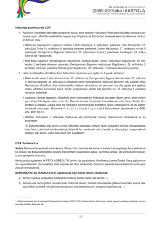 XIII. JARDUNALDI PEDAGOGIKOAK

                                                                               (2005-2015eko IKASTOLA
                                                                                    HEZKUNTZA PROPOSAMEN BAT ERAIKITZEN)




Hizkuntza proiektua eta LOE1
   1. Atzerriko hizkuntzen eskuratze goiztiarrari buruz, bere sasoian Hizkuntza Proiektuan bildutako zenbait irizpi-
      de eta, egun, Madrilen eztabaidan dagoen Ley Orgánica de Educación delakoak jasotzen dituenak noranz-
      ko berean doaz:
       • Helburuei dagokienez: Legearen xedeen, Lehen Kapitulua, 2. artikuluko j pasartea; Haur Hezkuntza, 12.
         artikuluko f) eta 14. artikuluko 5 zenbakia daraman pasarteak; Lehen Hezkuntza, 17. artikuluko e) eta f)
         pasarteak; Derrigorrezko Bigarren Hezkuntza, 23. artikuluaren h) eta i) pasarteak; Batxilergoa, 33. artiku-
         luko e) eta f) pasarteak.
       • Nola baita, aipamen metodologikoei dagokienez, besteak beste; Lehen Hezkuntzari dagokionez, 19. arti-
         kuluko 2 zenbakia daraman pasartea; Derrigorrezko Bigarren Hezkuntzari Dagokionez, 26. artikuluko 2
         zenbakia daraman pasartea; Batxilergoari dagokionez, 35. artikuluko 1 zenbakia daraman pasartea.
   2. Haien lurraldeetan ofizialkide diren hizkuntzen aipamena ere egiten du Legeak, alabaina:
       • Bitxia iruditu arren, Lehen Hezkuntzan (17. artikulua e), Derrigorrezko Bigarren Hezkuntzan (23. artikulua
         h) eta Batxilergoan (33. artikulua e) ofizialkide diren hizkuntzekiko helburuak zehazten ditu Legeak, Haur
         Hezkuntzan ofizialkide diren hizkuntzekiko helburu zehatzik ez du zehazten (ez ditu aipatu ere egiten),
         ordea. Atzerriko hizkuntzei buruz, berriz, proposamen zehatz bat jasotzen du (13. artikulua 5 zenbakia
         daraman pasartea).
       • Alabaina, hainbat etapatan, ofizialkide diren hizkuntzekiko helburuak zehazten dituen arren, xede horien
         gauzatzea Erkidegoen esku uzten du. Gauzak horrela, Espainiak Eskualdeetako edo Eremu Urriko Hiz-
         kuntzen Europako Gutuna dela-eta hartutako konpromisoak betetzeko urrats eragingarririk ez du egiten,
         honakoak hain zuzen: Gutunaren 1, a i, b i, c i, d i, e iii, f i, g, h, i eta 2 idatz-zatietan jasotakoak dira, BOE,
         222, 2001-09-15.
       • Halaber, Gutunaren 7. artikuluak (helburuak eta printzipioak) dioena betearazteko heldulekurik ez du
         eskaintzen:
         “b) Eskualdeetako edo eremu urriko hizkuntza bakoitzak hartzen duen geografia-eremua errespetatzea;
         hala, beraz, administrazio-banaketak, lehendik hor zeudenak nahiz berriak, ez dira oztopo izango eskual-
         deetako edo eremu urriko hizkuntza hori sustatzeko”


2.9.4. Bertsolaritza
Xedea. Bertsolaritza euskaldun heziketara biltzea, hots, bertsolariak ateratze soilean baino gehiago bere xedea kul-
tur ondare bat belaunaldi batetik bestera transmititzen laguntzean datza, sormena landuz eta pertsonaren hizkun-
tzaren garapena bultzatuz.
Bertsolaritza egitasmoa IKASTOLA EREDUTIK jarriko da garabidean, Konfederazioaren Euskal Sena egitasmoa-
ren inguruabarrean (Bertsolaritza, Urte Sasoiak eta Soin Jarduerak). Ondorioz, ikastola bakoitzaren hezkuntza-pro-
zesuan txertatuko da.
BERTSOLARITZA IKASTOLETAN, egitasmoak egin behar dituen ekarpenak:
   a) Bertso mundua ezagutzea (bertsoaren historia, bertso zahar eta berriak…).
   b) Bertsoa eta bertsogintza, ahozko testu mota bat denez, zenbait komunikazio-gaitasun lantzeko tresna bila-
      katu behar da (hala nola jendaurrekotasuna, bat-batekotasuna, erregistro egokitasuna…).




1 Behin-behinekoa den (Espaniako Parlamentuko boletina, 2005-12-05) idazkera hartu da kontuan, beraz, Legea onartzean zenbakien hurren-
kera-eta aldatzea litekeena da.




                                                                  50
 