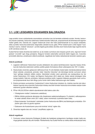 XIII. JARDUNALDI PEDAGOGIKOAK

                                                                        (2005-2015eko IKASTOLA
                                                                         HEZKUNTZA PROPOSAMEN BAT ERAIKITZEN)




3.1. LOE LEGEAREN EDUKIAREN BALORAZIOA

Lege proiektu honen eztabaidarako eszenatokian ezinezkoa izan da benetako eztabaida soziala. Horrela, hezkun-
tza arazoen azterketa, hezkuntza sistemaren hobekuntzarako helburuak, proposamenak eta lehentasunak bigarren
mailan gelditu dira. Edonola ere, Legeari Gobernuak eman dion bide parlamentarioak ez du erraztu eztabaida,
aldez aurretiko hezkuntza-sistemaren diagnostiko zehatzik burutu gabe, PPren Gobernuaren LOCE legeari “luza-
mendua” ezarriz, nolabait “ezkutuan”, aurreko legedi guztia aldatu eta bildu duen hezkuntzako lege organiko berria
(LOE izenekoa) arautu du.
Euskal Herrian beste dinamika bat erabili da, ez da inolako sumindura edo krispazio girorik sortu, lege berri honen
jaiotzari “urrunetik” egin diogu jarraipena. Abagune honetan eskematiko samarrak baldin bagara ere, muturreko
jarreretatik aldenduz, proiektuaren alderdi positiboak, negatiboak eta hobetu daitezkeenak bereizten saiatuko gara.


Alderdi positiboak
   1. Legearen definizioan Hezkuntzari buruzko ekitatearen eta aukera berdintasunaren inguruko hautua (II.titu-
      lua) eta hezkuntza sistemaren zerbitzu publiko gisako formulazioa (Zioen adierazpena eta 109 1-2 atala).
   2. Hezkuntzako oinarrizko gaitasunen definizioa (6 eta 16 urte bitarteko ikasle batek menderatu/adierazi behar
      dituen edukiak, prozedurak, jarrerak), baita “atzerriko hizkuntza” eta teknologia berriek curriculum arloan
      “pisu” gehiago izatearen aldeko aukera. Irakurketari ematen zaion garrantzia oso esanguratsua da, bai
      Lehen Hezkuntzan (19.3 atala), bai Bigarren Hezkuntzan (26.2 atala) ere, bietan eskola ordutegian tokia
      izango duelarik. Hala ere, printzipioz, balorazio positiboa izanik, Legearen bilakaera gauzatuko duen curricu-
      lum-proposamenak ikusi nahi ditugu puntu honen behin betiko balorazioa egin ahal izateko.
   3. Eskola porrotaren aurrezaintza (“prebentzioa”) Lehen Hezkuntzan kokatzen du, indartze neurrien eta irakur-
      ketaren inguruko lana oinarrizko hezkuntzan kokatuz eta bide horretan hezkuntza komunitatea osatzen duten
      estamentu guztien elkarlana eskatuz.
   4. PPren HKLO/LOCEren alderik atzerakoienak alde batera uzten ditu:
       • “Ahaleginaren mistika” (mekanismo selektiboa).
       • DBHko ibilbide goiztiarrak alboratzen ditu (ikasleriaren selekzioa/sailkapena 15 urterekin), salbuespenera-
         ko ateak zabaldu dituen arren (30.1 atala), azken momentuko zuzenketa baten bidez.
       • Etapa bukaerako “kontrolerako” azterketak (Lehen Hezkuntza eta DBHn) eta Batxilergoko errebalida.- Erli-
         jioaren gaia uzten du gaurko egoeran.
       • Estatuaren eta Ikuskaritzaren pisua eta kontrola “arindu” egiten ditu.
   5. Oinarrizko legedia batu eta “erraztu” (sinplifikatu) egiten du.


Alderdi negatiboak
   1. Curriculum arloan Autonomia Erkidegoei (6.atala) eta ikastetxeei protagonismo handiagoa ematen badie ere,
      muga garbiak ezartzen ditu arlo honetan. Planteamendu hau Euskal Herrian ez nahiko edota arriskutsutzat hartu



                                                          56
 