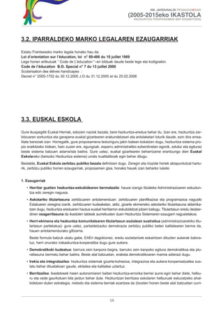 XIII. JARDUNALDI PEDAGOGIKOAK

                                                                     (2005-2015eko IKASTOLA
                                                                         HEZKUNTZA PROPOSAMEN BAT ERAIKITZEN)




3.2. IPARRALDEKO MARKO LEGALAREN EZAUGARRIAK

Estatu Frantseseko marko legala honako hau da:
Loi d’orientation sur l’éducation, loi n° 89-486 du 10 juillet 1989
Lege honen artikuluak “ Code de L’èducation “–en bilduak daude beste lege eta kodigoekin.
Code de l’éducation B.O. Special n° 7 du 13 juillet 2000
Scolarisation des élèves handicapes :
Decret n° 2005-1752 du 30.12.2005 J.O du 31.12.2005 et du 25.02.2006




3.3. EUSKAL ESKOLA

Gure ikuspegitik Euskal Herriak, edozein naziok bezala, bere hezkuntza-eredua behar du. Izan ere, hezkuntza zer-
bitzuaren sorkuntza eta garapena euskal gizartearen erakundetzeari eta antolaketari loturik daude, ezin dira errea-
litate bereziak izan. Horregatik, gure proposamena testuinguru jakin batean kokatzen dugu, hezkuntza sistema pro-
pio eraikitzeko bidean, hain zuzen ere, egungoak, esparru administratibo ezberdinetan egonik, edukiz eta egituraz
beste sistema batzuen adarra/isla baitira. Gure ustez, euskal gizartearen beharrizanei erantzungo dien Euskal
Eskolarako (berezko Hezkuntza sistema) urrats kualitatiboak egin behar ditugu.
Bestalde, Euskal Eskola zerbitzu publiko bezala definitzen dugu. Zeregin eta irizpide horiek abiapuntutzat hartu-
rik, zerbitzu publiko horren ezaugarriak, proposamen gisa, honako hauek izan beharko lukete:


1. Ezaugarriak
   • Herritar guztien hezkuntza-eskubidearen bermatzaile: hauxe izango litzateke Administrazioaren eskudun-
     tza edo zeregin nagusia.
   • Askotariko titulartasuna zerbitzuaren antolamenduan: zerbitzuaren planifikazioa eta programazioa nagusiki
     Estatuaren zeregina izanik, zerbitzuaren kudeaketan, aldiz, gizarte ekimeneko askotariko titulartasuna aldarrika-
     tzen dugu, hezkuntza ereduaren hautua euskal herritarron eskubidetzat jotzen baitugu. Titulartasun eredu desber-
     dinen osagarritasuna da ikastolen taldeak aurreikusten duen Hezkuntza Sistemaren ezaugarri nagusietakoa.
   • Herri-ekimena eta hezkuntza komunitatearen titulartasun sozialean sustraitua (administrazioarekiko titu-
     lartasun partekatua): gure ustez, partaidetzazko demokrazia zerbitzu publiko baten kalitatearen berma da,
     hauen antolamendurako giltzarria.
     Beste formula batzuk ukatu gabe, EAEri dagokionez, eredu sozietarioek eskaintzen dituzten aukerak balora-
     tuz, herri onurako irakaskuntza-kooperatiba dugu gure aukera.
   • Demokratikoki kudeatua: barrura zein kanpora begira, barruko zein kanpoko egitura demokratikoa eta plu-
     raltasuna bermatu behar baitira. Beste atal batzuetan, eraketa demokratikoaren mamia adierazi dugu.
   • Irekia eta integratzailea: hezkuntza sistemak gizarte-kohesioa, integrazioa eta aukera konpensatzailea sus-
     tatu behar dituelakoan gaude, ekitatea eta kalitatea uztartuz.
   • Berritzailea: ikastetxeek haien autonomiaren baitan hezkuntza-erronka berriei aurre egin behar diete, helbu-
     ru eta xede gaurkotuen bila jardun behar dute. Hezkuntzan berritzea eskolaren helburuak eskuratzeko ahal-
     bidetzen duten estrategia, metodo eta sistema berriak ezartzea da (txosten honen beste atal batzuetan curri-



                                                         58
 