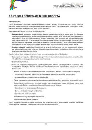 XIII. JARDUNALDI PEDAGOGIKOAK

                                                                      (2005-2015eko IKASTOLA
                                                                         HEZKUNTZA PROPOSAMEN BAT ERAIKITZEN)




3.5. ESKOLA EGUTEGIARI BURUZ GOGOETA

Irizpide orokorra
Eskola ordutegia eta, orokorrean, eskola denboraren kudeaketa ikuspegi globalizatzaile batez aztertu behar da,
eskolaren eta eskola osatzen duten pertsonen beharra kontuan hartuz. Denbora baliabide instituzionala da eta
eskolaren helburuen arabera antolatu behar da (ez alderantziz).
Hausnarketarako zenbait iradokizun proposatzen dugu:
   • Eskola egutegia antolatzeko garaian familien, ikasleen eta irakasleen beharrak aztertu behar dira. Bestalde,
     gizartearen bilakaera ikusirik, familien eta eskolaren egutegiak hurbildu behar ditugu, ezin dira errealitate kon-
     trajarriak izan. Egun ezagutzen den eskola ordutegi bakarra eta irmoa hemendik urte batzuetara aldaketarik
     gabe mantenduko al da? Ez al da posible izango eskola batean ordutegi bat baino gehiago egon ahal izatea?
     Ekintza osagarriek eta eskolaz kanpokoek ez al daukate beste antolaketarik? Beste maila batean, eskolako
     mikropolitikan erraztu egiten dira, adibidez, gurasoentzako tutoretza-ordutegia edo/eta gelako bilerak.
   • Ikasleen ordutegia eratzerakoan, ikasleen adina, lan-erritmoa (egunekoa zein epe luzeagokoak), aditasun
     eta neke-maila kontuan hartu beharreko aldagaiak ditugu. Honen baitan, zenbait oporraldiren eta jaien bana-
     keta ikasturtean zehar berrikus litezke.
Honekin batera, ikasle nagusien ordutegian beste proposamen osagarriak gehitu daitezke:
   • Saio guztiak ez dira zertan ordubetekoak izan (proiektuen bidezko arloak edo/eta bestelakoak (antzerkia, labo-
     rategi-teknika, soinketa, plastika, musika, esate baterako).
   • Diziplinarteko proiektuak.
   • Curriculum desberdinetako programak edo/eta egokitzapenak.Ikasleen berezko proiektuak gauzatzeko auke-
     ra Irakasleen ordutegia.- Irakasle-ekipoak denbora antolatzean haren erabilera bere osotasunean aztertu
     beharko luke:
     - Ikasleen hezkuntza-prozesuari loturiko denbora: zuzeneko lana, ikasleen tutoretza, ekintza osagarriak...
     - Curriculum koordinazio eta planifikaziorako denbora (programazioa, talde-lana, koordinazioa).
     - Etengabeko formazioa, ikerketa eta esperimentazioa.
     - Eskola inguruarekiko harremanak (familien tutoretza, gelako bilerak, herri edo auzoko proiektuekiko lotura).
     - Kudeaketa eta partaidetzarako zereginak (proiektu eta ardura bereziak, organo kolegiatuak eta pertsona
       bakarrekoak). Esparru horiek jorratzeko zenbait irizpide adieraz daitezke:
       • Irakasleriaren denbora osoa planifikatu beharra.
       • Denek ezin dute dena egin, lan-banaketa.
       • Lehentasunak ezarri behar dira.
       • Dedikazio-ordutegiak malgutasunez antolatu.
       • Ezustekoetarako tarteak aurreikusi
Gerora begira hiru aldarrikapen nagusi: programen edo proiektuen bidezko lan-antolaketa, talde-lana eta dedika-
zioaren aitortza, irakasle eta irakasle-talde bakoitzaren ekarpena ebaluatuz.




                                                          60
 