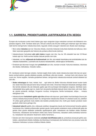 XIII. JARDUNALDI PEDAGOGIKOAK

                                                                       (2005-2015eko IKASTOLA
                                                                           HEZKUNTZA PROPOSAMEN BAT ERAIKITZEN)




1.1. SARRERA, PROIEKTUAREN JUSTIFIKAZIOA ETA XEDEA

Europan eta munduaren puska handi batean gaur egun ezagutzen dugun eskolaren sorrerari eta bilakaerari erre-
paratuko bagenio, XVIII. mendean abian jarri, XIX.ean orokortu eta XX.aren erditik gora indarrean egon den belau-
naldi berrien derrigorrezko irakaskuntza-eredu nagusiak ondoko ezaugarri nabariak izan dituela esan dezakegu:
   • Bere xedea irakastea izan da: hizkuntza ofiziala, oinarrizko trebeziak (irakurketa-idazketa eta kalkulua), iden-
     titate nazionala (geografia eta historia) eta portaera etiko/morala (dotrina).
   • Irakaskuntzaren hartzaileak adin jakin batera mugatu izan dira, hau da, 5/6 urteetatik hasi eta 12/14koan
     bukatu egin da. Hortik aurrera hautatu batzuek jarraitu izan dute.
   • Irakasleak, oro har, erlijiosoak eta funtzionarioak izan dira, eta eraketa hierarkiakoa eta kontrolatzailea izan da:
     irakaslea ikaslearekiko, zuzendaria edo ikuskaria irakaslearekiko, eskola-egitura familiarekiko …
   • Emaitzak epe laburrean ikusgai ziren produktuak izan dira, neurtzen errazak: hizkuntza baliatzea, irakurtzea
     eta idaztea, kalkulatzea, menpeko izatea ...


XX. mendearen azken berrogei urteetan, hainbat eragile direla medio, beste irakaskuntza baten bila hasi zen gizar-
tearen zenbait sektore, garaiko aldaketa sozialak, zientifikoak, etiko eta moralak … kontuan hartu nahi zituena, hain
zuzen ere. Horren segidan, hamaika gorabehera tartean, derrigorrezko irakaskuntza-ereduak zenbait aldaketa bizi
izan ditu:
   • Xedea nahasiagoa da: ikasi, irakatsi, hezi … egin behar da. Betiko hizkuntza ofizialak bereari eusten badio
     ere, beste hizkuntza batzuek beren lekua hartzeari ekin diote. Oinarrizko trebeziak irakasteak estrategia didak-
     tiko berriak eskatzen ditu eta trebeziak ugaldu egin dira aurrerapen teknologikoen eraginez. Identitate nazio-
     nal/estatalak lekua galdu egin du, beste herri eta gizarte-identitate batzuek beren tokia hartu nahi dute. Balio-
     ak, gizarte portaerak, ekologia, hirugarren mundua, immigrazioa, familia kontzeptuak, erlijioa … mutazio
     etengabean dira.
   • Irakaskuntzaren hartzaileak ugaldu egin dira adinean eta kopuruan: garai bateko haurtzaindegia (haurra jaio
     orduko) irakaskuntza-prozesura ekarri da, derrigorrezko irakaskuntza ofiziala 16 urteetara luzatu da, praktikan
     18 urteko gazte gehienak modu bateko edo besteko prestakuntzan dira, hortik gora ikasten jarraitzen duten
     gazteak erdiak baino gehiago dira.
   • Irakasleak bakarrik gelditu dira: erlijiosoak praktikan desagertuta daude eta funtzionarioak hierarkia gabeko
     burokrazian dira. Irakasle profesionalen garaian gaude, baina garaiko eraketaren eredu profesionalik gabe eta
     gertatu diren gizarte aldaketen araberako egokitzapenik gabe: irakaslearen eta ikasleen arteko heziketa-
     harremana, irakaslearen eta familiaren arteko esku hartze harremana, irakasleen arteko lankidetza harrema-
     na, irakaslearen eta eskolaren titularraren arteko harremana …
   • Eskolan ipini diren itxaropenen araberako emaitzak identifikatzea zaila da, produktuei prozesuak gehitu zaiz-
     kielako, askotarikoak direlako (kalitatea eta bikaintasun kontzeptuak) eta heziketa bera oso prozesu luzea eta
     ikaslearen heldutasun prozesu erlatiboa bilakatu delako



                                                           6
 