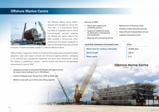 Offshore Marine Centre


                                                     The Offshore Marine Centre (OMC),            Services at OMC:
                                                      operated and managed by Jurong Port         •	 Wharf side loading and          •	 Deployment of floating cranes
                                                     since 2011, is a purpose-built facility         unloading service
                                                                                                                                     •	 Onboard vessel hotworks services
                                                      that offers an integrated suite of marine   •	 Leasing of waterfront areas
                                                                                                                                     •	 Heavy-lift and transportation service
                                                      terminal-related   services    targeting       for fabrication, maintenance
                                                                                                     and conversion                  •	 Logistics equipment rental
                                                      the offshore and marine industry. The
                                                                                                  •	 Mooring and unmooring service
                                                      OMC provides a common-user wharf
                                                     infrastructure that allows companies to
                                                     load and discharge heavy and oversized       Land Area (inclusive of tenanted area)         13 ha
    structures, modules and project cargoes in a safe and effective manner.
                                                                                                    Wharf area for loading / unloading             10,000 sqm

    OMC provides a ‘single-stop’ solution to companies that require quick turnaround of vessel      Wharf length                                   320 m
    operations, open yard support services and end-to-end logistics solutions. Leveraging           Water depth                                    5m
    on its extensive port management experience and world class infrastructure, Jurong
    Port delivers a cost-effective, industry – specific solution that caters to the specialized
    requirements of users at OMC.


    •	 Designed and built to withstand 60 kN/sqm with special zones
       for super heavy loading of up to 165 kN/sqm

    •	 8 plots of staging areas. Range from 2,500 to 5,000 sqm

    •	 Mobile cranes with up to 700 tonnes lifting capacity




8
 