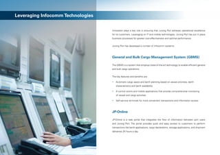 Leveraging Infocomm Technologies


                                        Innovation plays a key role in ensuring that Jurong Port achieves operational excellence
                                        for its customers. Leveraging on IT and mobile technologies, Jurong Port has put in place
                                        business processes for greater cost-effectiveness and optimal performance.


                                        Jurong Port has developed a number of infocomm systems:



                                        General and Bulk Cargo Management System (GBMS)

                                        The GBMS is a system that employs state-of-the-art technology to enable efficient general
                                        and bulk cargo operations.


                                        The key features and benefits are:
                                        

                                        •	 Automatic cargo space and berth planning based on vessel priorities, berth
                                           characteristics and berth availability

                                        •	 A control centre and mobile applications that provide comprehensive monitoring	
                                           of vessel and cargo activities

                                        •	 Self-service terminals for more convenient transactions and information access



                                        JP-Online

                                        JP-Online is a web portal that integrates the flow of information between port users
                                        and Jurong Port. The portal provides quick and easy access to customers to perform
                                        transactions like berth applications, cargo declarations, storage applications, and shipment
                                        deliveries 24 hours a day.




12
 