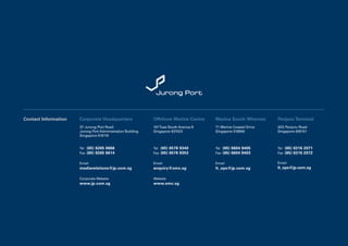 Contact Information   Corporate Headquarters                Offshore Marine Centre    Marina South Wharves      Penjuru Terminal
                      37 Jurong Port Road                   101 Tuas South Avenue 8   71 Marine Coastal Drive   42G Penjuru Road
                      Jurong Port Administration Building   Singapore 637423          Singapore 018946          Singapore 609151
                      Singapore 619110


                      Tel	 (65) 6265 0666                   Tel	 (65) 6578 9340       Tel	 (65) 6604 9405       Tel	 (65) 6316 2071
                      Fax	 (65) 6265 6614                   Fax	 (65) 6578 9353       Fax	 (65) 6604 9403       Fax	 (65) 6316 2072


                      Email                                 Email                     Email                     Email
                      mediarelations@jp.com.sg              enquiry@omc.sg            lt_ops@jp.com.sg          lt_ops@jp.com.sg

                      Corporate Website                     Website
                      www.jp.com.sg                         www.omc.sg
 