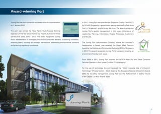 Award-winning Port


Jurong Port has won numerous accolades since its corporatisation                          In 2012, Jurong Port was awarded the Singapore Quality Class (SQC)
on 1 January 2001.                                                                        by SPRING Singapore, a government agency dedicated to help build
                                                                                          trust in Singapore’s products and services. The award recognizes
The port was named the “Asia Pacific Multi-Purpose Terminal                               Jurong Port’s quality management in the seven dimensions of
Operator of the Year (Asia Pacific)” by Frost & Sullivan for three                        Leadership, Planning, Information, People, Processes, Customers
consecutive years, 2010 – 2012. This award recognises Jurong                              and Results.
Port’s achievements in managing the shift in consumer demand, sustaining innovation,
retaining talent, focusing on strategic transactions, addressing environmental concerns   The Jurong Port Administration Building, where the company’s
and ensuring regulatory compliance.                                                       headquarters is based, was awarded the Green Mark Platinum
                                                                                          Award by the Building and Construction Authority (BCA) of Singapore
                                                                                          in 2012. This award recognizes Jurong Port’s success in creating an
                                                                                          environment-friendly work space.


                                                                                          From 2008 to 2011, Jurong Port received the AFSCA Award for the “Best Container
                                                                                          Terminal Operator in Asia (under 1-million TEUs category)”
                                                                                                                                                   .


                                                                                          For the use of technology, the port received the “Most Innovative Use of Infocomm
                                                                                          Technology” (Private Sector) – Merit Award at the Singapore National Infocomm Awards
                                                                                          2010. For its safety management, Jurong Port won the “Achievement in Safety” Award	
                                                                                          at the Lloyd’s List Asia Awards 2009.




                                                                                                                                                                                 3
 