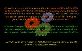 Le sculpteur trouve son inspiration dans de  vieux outils  ou des  objets de fer  qu’il transforme par assemblage en personnages ou animaux en mouvement. Il sauve ainsi de l’oubli, de l’inutilité, de la destruction, ceux qui étaient promis au rebut ou à la fonte. Son travail les transfigure pour leur donner une autre vie, celle d’une oeuvre d’art. La femme, le couple, la maternité, les fables et les contes, la mythologie et les sujets religieux constituent ses thèmes favoris. On reconnaît à son oeuvre quatre ”vertus cardinales” : la grâce, le mouvement, la tendresse et l’humour. L’art de Jean-Pierre Augier est fait d’harmonie, d’équilibre, de pureté linéaire et de perfection formelle.  