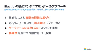 Elastic の検知エンジニアリングへのアプローチ
github.com/elastic/detection-rules/.../PHILOSOPHY.md
● 集合知による 実際の経験に基づく
● カスタムツールよりも 振る舞い にフォーカス
● データソースに依存しない ロジックを実装
● 偽陽性 を避けつつ陽性を正しく検知
 
