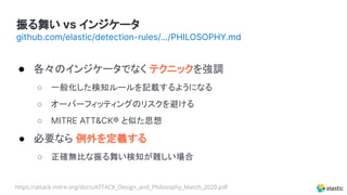 振る舞い vs インジケータ
● 各々のインジケータでなく テクニックを強調
○ 一般化した検知ルールを記載するようになる
○ オーバーフィッティングのリスクを避ける
○ MITRE ATT&CK® と似た思想
● 必要なら 例外を定義する
○ 正確無比な振る舞い検知が難しい場合
https://attack.mitre.org/docs/ATTACK_Design_and_Philosophy_March_2020.pdf
github.com/elastic/detection-rules/.../PHILOSOPHY.md
 