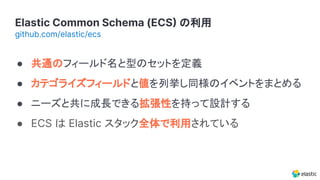Elastic Common Schema (ECS の利用
github.com/elastic/ecs
● 共通のフィールド名と型のセットを定義
● カテゴライズフィールドと値を列挙し同様のイベントをまとめる
● ニーズと共に成長できる拡張性を持って設計する
● ECS は Elastic スタック全体で利用されている
 