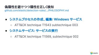 偽陽性を避けつつ陽性を正しく検知
● システムプロセスの作成、編集 Windows サービス
○ ATT&CK technique T1543 subtechnique 003
● システムサービス: サービスの実行
○ ATT&CK technique T1569, subtechnique 002
github.com/elastic/detection-rules/.../PHILOSOPHY.md
 