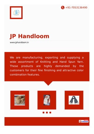 +91-7053136490
JP Handloom
www.jphandloom.in
We are manufacturing, exporting and supplying a
wide assortment of Knitting and Hand Spun Yarn.
These products are highly demanded by the
customers for their ﬁne ﬁnishing and attractive color
combination features.
 
