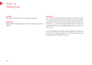 Leitfrage
Wie bereiten wir die Themen für verschiedene Kanäle auf?
Zielsetzung
Mediengerechte Aufbereitung von Themen in klassischen und neuen
Medien.
Umsetzung
In einer schematischen Darstellung der Medien und Aufbereitungsfor-
men werden jedem Medium Funktionen der internen Kommunikation
grundsätzlich zugewiesen. Die medientypischen Aufbereitungsformen
richten sich u.a. nach den technischen Möglichkeiten. So bietet das
Social Intranet die Chance zur Beteiligung über Votings und zur Diskus-
sion in Foren.
In der nachfolgenden Themenplanung wird detailliert die Aufbereitung
für die diversen Kanäle durchgeplant, um die Themen über die Kanäle
hinweg spielen und verknüpfen zu können.
Tool 67
Themenplan
174
 