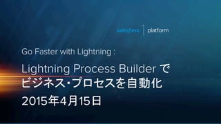 Go Faster with Lightning :
Lightning Process Builder で
ビジネス・プロセスを自動化
2015年4月15日
 