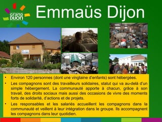 Emmaüs Dijon Environ 120 personnes (dont une vingtaine d’enfants) sont hébergées.  Les compagnons sont des travailleurs solidaires, statut qui va au-delà d’un simple hébergement. La communauté apporte à chacun, grâce à son travail, des droits sociaux mais aussi des occasions de vivre des moments forts de solidarité, d’actions et de projets. Les responsables et les salariés accueillent les compagnons dans la communauté et veillent à leur intégration dans le groupe. Ils accompagnent les compagnons dans leur quotidien. 