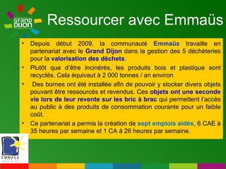 Ressourcer avec Emmaüs Depuis début 2009, la communauté  Emmaüs  travaille en partenariat avec le  Grand Dijon   dans la gestion des 5 déchèteries pour la  valorisation des déchets .  Plutôt que d’être incinérés, les produits bois et plastique sont recyclés. Cela équivaut à 2 000 tonnes / an environ Des bornes ont été installée afin de pouvoir y stocker divers objets pouvant être ressourcés et revendus. Ces   objets ont une seconde vie lors de leur revente sur les bric à brac   qui permettent l’accès au public à des produits de consommation courante pour un faible coût. Ce partenariat a permis la création de  sept emplois aidés , 6 CAE à 35 heures par semaine et 1 CA à 26 heures par semaine. 