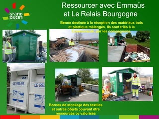 Ressourcer avec Emmaüs et Le Relais Bourgogne Benne destinée à la réception des matériaux bois et plastique mélangés. Ils sont triés à la Communauté, par les compagnons. Bornes de stockage des textiles et autres objets pouvant être ressourcés ou valorisés 