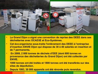 Le Grand Dijon a signé une convention de reprise des DEEE dans ses déchetteries avec OCAD3E et Eco-Systèmes.  Cet éco-organisme sous-traite l’enlèvement des DEEE à l’entreprise d’insertion ENVIE Dijon qui dispose de 30 à 40 salariés en insertion et de 7 permanents. En 2008, 2 800 tonnes de déchets d’EEE (dont 600 tonnes en provenance des déchetteries du Grand Dijon) ont été collectés par ENVIE.  1000 tonnes ont été traités et 1800 tonnes ont été transférés sur des sites de dépollution.  Depuis 1993, 30 000 appareils ont été rénovés puis revendus. 