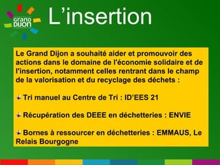 L’insertion Le Grand Dijon a souhaité aider et promouvoir des actions dans le domaine de l'économie solidaire et de l'insertion, notamment celles rentrant dans le champ de la valorisation et du recyclage des déchets :  Tri manuel au Centre de Tri : ID’EES 21 Récupération des DEEE en déchetteries : ENVIE Bornes à ressourcer en déchetteries : EMMAUS, Le Relais Bourgogne 