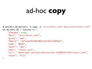 ad-hoc copy
$ ansible devservers -m copy -a 'src=resolv.conf dest=/etc/resolv.conf'
a1.ww.mens.de | success >> {
"changed": true,
"dest": "/etc/resolv.conf",
"group": "adm",
"md5sum": "c6fce6e28c46be0512eaf3b7cfdb66d7",
"mode": "0644",
"owner": "jpm",
"path": "resolv.conf",
"src": "/home/jpm/.ansible/tmp/ansible-322091977449/resolv.conf",
"state": "file"
}
 
