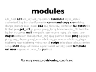 modules
Plus many more: provisioning, contrib, etc.
add_host apt apt_key apt_repository assemble async_status
authorized_key bzr cloudformation command copy cron debug
django_manage easy_install ec2 ec2_facts ec2_vol facter fail fetch ﬁle
ﬁreball gem get_url git group group_by hg homebrew ini_ﬁle lineinﬁle
lvg lvol macports mail mongodb_user mount mysql_db mysql_user
nagios netscaler ohai openbsd_pkg opkg pacman pause ping pip pkgin
postgresql_db postgresql_user rabbitmq_parameter rabbitmq_plugin
rabbitmq_user rabbitmq_vhost raw s3 script seboolean selinux service
setup shell slurp subversion supervisorctl svr4pkg sysctl template
uri user vagrant virt wait_for yum zfs
 
