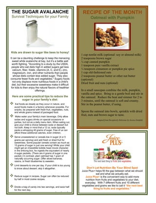 THE SUGAR AVALANCHE                                            RECIPE OF THE MONTH
 Survival Techniques for your Family                                   Oatmeal with Pumpkin




 Kids are drawn to sugar like bees to honey!
                                                               1 cup nonfat milk (optional: soy or almond milk)
It can be a daunting challenge to keep the menacing            2 teaspoons brown sugar
  sweet white avalanche at bay, but it’s a battle well         ¼ cup canned pumpkin
  worth fighting. "According to a study by the USDA,
                                                               1 teaspoon pure vanilla extract
 people who eat diets high in added sugars get less
   calcium, fiber, folate, vitamins (A, C, and E), zinc,       ¼ teaspoon cinnamon or pumpkin pie spice
  magnesium, iron, and other nutrients than people             1 cup old-fashioned oats
   whose diets contain less added sugar. They also             2 teaspoons peanut butter or other nut butter
consume fewer fruits and vegetables." Sugary foods             (optional)
  not only displace more nutritious foods in a child's
                                                               Dried fruit and nuts (optional)
  diet, but their excessive sweetness make it difficult
 for kids to then enjoy the natural flavors of healthier
                         offerings.                            In a small saucepan combine the milk, pumpkin,
                                                               vanilla and spice. Bring to a gentle boil and stir in
  Here are some practical tips to reduce the                   the oatmeal. Reduce the heat and simmer for 2 to
         sugar in your family’s diet:                          3 minutes, until the oatmeal is soft and creamy.
    Eat foods as closely as they occur in nature, and         Stir in the peanut butter, if using.
    avoid foods made in a factory whenever possible. For
    snacks, be prepared with fresh fruit, vegetables, nuts,
    and whole grains instead of packaged food.                 Spoon the oatmeal into bowls, sprinkle with dried
    Make water your family’s main beverage. Only allow
                                                               fruit, nuts and brown sugar to taste.
    sodas and sugary drinks on special occasions or                         Adapted from Deceptively Delicious by Jessica Seinfeld
    parties, but not as a daily menu item. When eating out,
    give your child a choice between soda or dessert but
    not both. Keep in mind that a 12 oz. soda typically
    packs a whopping 40 grams of sugar. Few of us can
    afford these additional calories, even children.
 Serve unsweetened or cereals low in sugar (4 or 5
    grams per serving) and add fresh or dried fruit for
    sweetness. Some popular cereals contain as much as
    15 grams of sugar in just one serving! While your child
    might get an irresistible bobble head movie character
    in the enticing box, he ingests the equivalent of nearly
    4 sugar packets. (There are 4 grams of sugar in one
    packet.) In contrast, plain oatmeal has 1 gram of
    naturally occurring sugar. Offer sliced bananas,
    raisins, or fresh blueberries to sweeten.
 Limit desserts to one per day. If your child is too young
    to know about dessert, skip it altogether.                     Don’t Let Nutrition Be Your Blind Spot
                                                               Juice Plus+ helps fill the gap between what we should
                                                                             eat and what we actually eat.
 Reduce sugar in recipes. Sugar can often be reduced             Juice Plus+ is the convenient way to add more
    by half in most cookie recipes.                               nutrition from fruits and vegetables to your diet,
                                                                  everyday. With 7 different fruits and 10 different
 Divide a bag of candy into two servings, and save half       vegetables and grains we like to call it “the next best
                                                                          thing to fruits and vegetables.”
    for the next day.
                                             SuperFoods Rx
 