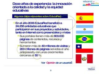 Doce años de experiencia: la innovación orientada a la calidad y la equidad   educativas En el año 2006 EducaRed benefició  a 24.256 entidades educativas que participaron en sus proyectos y actividades, tanto en Internet como presenciales y mixtas Sus portales tienen más de  600.000   páginas  de contenidos, recursos y herramientas Sumaron más de  40 millones de visitas  y  200 millones de páginas  servidas el año antepasado, con unos crecimientos cercanos al  50  %.  Algunos datos relevantes sobre EducaRed Ver  Opinión  de un usuario…  