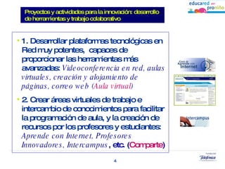 1. Desarrollar plataformas tecnológicas en Red muy potentes,  capaces de proporcionar las herramientas más avanzadas:  Videoconferencia en red, aulas virtuales, creación y alojamiento de páginas, correo web ( Aula virtual ) 2. Crear áreas virtuales de trabajo e intercambio de conocimientos para facilitar la programación de aula, y la creación de recursos por los profesores y estudiantes:  Aprende con Internet, Profesores Innovadores,   Intercampus , etc. ( Comparte ) Proyectos y actividades para la innovación: desarrollo de herramientas y trabajo colaborativo 
