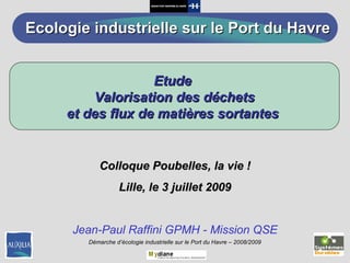 Colloque Poubelles, la vie ! Lille, le 3 juillet 2009 Jean-Paul Raffini GPMH - Mission QSE Etude  Valorisation des déchets et des flux de matières sortantes  Ecologie industrielle sur le Port du Havre 