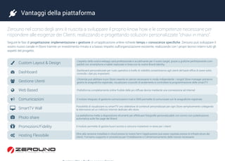  Vantaggi della piattaforma
Zerouno nel corso degli anni è riuscita a sviluppare il proprio know how e le competenze necessarie per
rispondere alle esigenze dei Clienti, realizzando e progettando soluzioni personalizzate “chiavi in mano”.
Seguire le fasi di progettazione, implementazione e gestione di un’applicazione online richiede tempo e conoscenze specifiche. Zerouno può sviluppare il
vostro nuovo canale in-Store tramite un investimento mirato e a basso impatto sull’organizzazione esistente, realizzando con i propri tecnici interni tutti gli
aspetti del progetto.








Dashboard
Gestione Utenti
Web Based
Comunicazioni
SmartTV Wall
Photo share
Promozioni/Fidelity
Hosting Flessibile
 Custom Layout & Design L’aspetto della vostra webapp sarà professionale e accattivante per il vostro target, grazie a grafiche perfettamente com-
patibili con smartphone e tablet realizzate in linea con la vostra Brand Identity.
Dashboard personalizzate per ruolo operativo e livello di visibilità consentiranno agli utenti del back-office di avere sotto
controllo i dati più importanti.
L’Azienda può abilitare nuovi Store creando le utenze necessarie in modo indipendente. I singoli Store manager potranno
gestire le anagrafiche registrate, visualizzare cruscotti di andamento e controllare la programmazione delle smartTV	
Piattaforma completamente online fruibile dalle più diffuse device mediante una connessione ad internet
Il motore integrato di gestione comunicazioni mail e SMS permette di comunicare con le anagrafiche registrate.
Possibilità di visualizzare su smartTV uno slideshow di contenuti personalizzati per ogni Store semplicemente collegando
la televisione ad un indirizzo internet dedicato allo store.
La piattaforma mette a disposizione strumenti per effettuare fotografie personalizzabili con cornici con pubblicazione
automatica sulle fan page del Brand
Il modulo permette di gestire buoni sconto e concorsi instantwin in-store per i clienti
Oltre alla versione installata in cloud presso le nostre farm l’applicazione può esser ospitata presso le infrastrutture dei
clienti. Forniamo supporto e consulenza per l’installazione e il dimensionamento delle risorse necessarie.
 