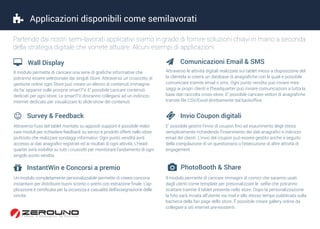  Applicazioni disponibili come semilavorati
Partendo dai nostri semi-lavorati applicativi siamo in grado di fornire soluzioni chiavi in mano a seconda
della strategia digitale che vorrete attuare. Alcuni esempi di applicazioni:
Il modulo permette di caricare una serie di grafiche informative che
potranno essere selezionate dai singoli Store. Attraverso un cruscotto di
gestione online ogni Store può creare un elenco di contenuti immagine
da far apparire sulle prorprie smartTV. E’ possibile caricare contenuti
dedicati per ogni store. Le smartTV dovranno collegarsi ad un indirizzo
internet dedicato per visualizzare lo slide-show dei contenuti.
 Wall Display
Attraverso le attività digitali realizzate sui tablet messi a disposizione del-
la clientela si creerà un database di anagrafiche con le quali è possibile
comunicare tramite email o sms. Ogni punto vendita può inviare mes-
saggi ai propri clienti e l’headquarter può inviare comunicazioni a tutta la
base dati raccolta cross-store. E’ possibile caricare vettori di anagrafiche
tramite file CSV/Excel direttamente dal backoffice.
 Comunicazioni Email & SMS
 Survey & Feedback  Invio Coupon digitali
Attraverso l’uso del tablet montato su appositi supporti è possibile realiz-
zare moduli per richiedere feedback su servizi e prodotti offerti nello store
piuttosto che realizzare sondaggi informativi. Ogni punto vendità avrà
accesso ai dati anagrafici registrati ed ai risultati di ogni attività. L’Head-
quarter avrà visibilità su tutti i cruscotti per monitorare l’andamento di ogni
singolo punto vendita
E’ possibile gestire l’invio di coupon fino ad esaurimento degli stessi
semplicemente richiedendo l’inserimento dei dati anagrafici e indirizzo
email dei clienti. L’invio del coupon può essere gestito anche a seguito
della compilazione di un questionario o l’esecuzione di altre attività di
engagement.
 InstantWin e Concorsi a premio  PhotoBooth & Share
Un modulo completamente personalizzabile permette di creare concorsi
instantwin per distribuire buoni sconto o premi con estrazione finale. L’ap-
plicazione è certificata per la sicurezza e casualità dell’assegnazione delle
vincite.
Il modulo permette di caricare immagini di cornici che saranno usati
dagli utenti come template per presonalizzare le selfie che potranno
scattare tramite il tablet presente nello store. Dopo la personalizzazione
la foto sarà inviata all’utente via mail e allo stesso tempo pubblicata sulla
bacheca della fan page dello store. È possibile creare gallery online da
collegare a siti internet pre-esistenti.
 