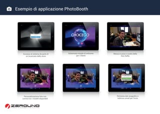  Esempio di applicazione PhotoBooth
Accesso al sistema da parte di
un incaricato dello store
Schermata iniziale di welcome
per i Clienti
Messa in posa e scatto della
foto Selfie
Personalizzazione foto con
cornice tra i modelli disponibili
Richiesta dati anagrafici e
indirizzo email per l’invio
 