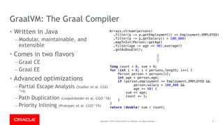 Copyright © 2019, Oracle and/or its affiliates. All rights reserved. |
GraalVM: The Graal Compiler
• Written in Java
– Modular, maintainable, and
extensible
• Comes in two flavors
– Graal CE
– Graal EE
• Advanced optimizations
– Partial Escape Analysis (Stadler et al. CGO
‘14)
– Path Duplication (Leopoldseder et al. CGO ‘18)
– Priority Inlining (Prokopec et al. CGO ‘19)
6
long count = 0, sum = 0;
for (int i = 0; i < persons.length; i++) {
Person person = persons[i];
int age = person.age;
if (person.employment == Employment.EMPLOYED &&
person.salary > 100_000 &&
age >= 40) {
sum += age;
count += 1;
}
}
return (double) sum / count;
Arrays.stream(persons)
.filter(p -> p.getEmployment() == Employment.EMPLOYED)
.filter(p -> p.getSalary() > 100_000)
.mapToInt(Person::getAge)
.filter(age -> age >= 40).average()
.getAsDouble();
 