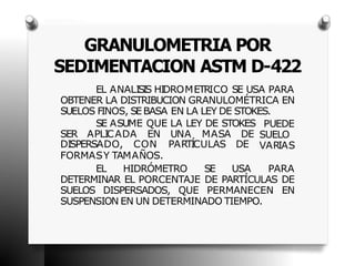 GRANULOMETRIA POR
SEDIMENTACION ASTM D-422
EL ANALISIS HIDROMETRICO SE USA PARA
OBTENER LA DISTRIBUCION GRANULOMÉTRICA EN
SUELOS FINOS, SEBASA EN LA LEY DE STOKES.
SE ASUME QUE LA LEY DE STOKES
SER APLICADA EN UNA MASA DE
PUEDE
SUELO
VARIAS
DISPERSADO, CON PARTÍCULAS DE
FORMASY TAMAÑOS.
EL HIDRÓMETRO SE USA PARA
DETERMINAR EL PORCENTAJE DE PARTÍCULAS DE
SUELOS DISPERSADOS, QUE PERMANECEN EN
SUSPENSION EN UN DETERMINADO TIEMPO.
 