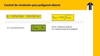 Control de nivelación para poligonal abierta
Ec = ecuación de error Tmax = Tolerancia máxima
Dt = distancia total de la poligonal
 