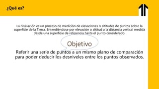 La nivelación es un proceso de medición de elevaciones o altitudes de puntos sobre la
superficie de la Tierra. Entendiéndose por elevación o altitud a la distancia vertical medida
desde una superficie de referencia hasta el punto considerado.
Objetivo
Referir una serie de puntos a un mismo plano de comparación
para poder deducir los desniveles entre los puntos observados.
¿Qué es?
 
