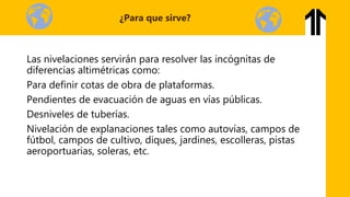 Las nivelaciones servirán para resolver las incógnitas de
diferencias altimétricas como:
Para definir cotas de obra de plataformas.
Pendientes de evacuación de aguas en vías públicas.
Desniveles de tuberías.
Nivelación de explanaciones tales como autovías, campos de
fútbol, campos de cultivo, diques, jardines, escolleras, pistas
aeroportuarias, soleras, etc.
¿Para que sirve?
 