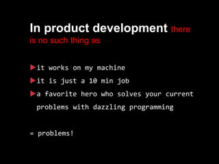 In product development there
is no such thing as
it works on my machine
it is just a 10 min job
a favorite hero who solves your current
problems with dazzling programming
= problems!
 