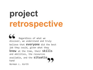project
retrospective
Regardless of what we
discover, we understand and truly
believe that everyone did the best
job they could, given what they
knew at the time, their skills
and abilities, the resources
available, and the situation at
hand
Norman L. Kerth
 