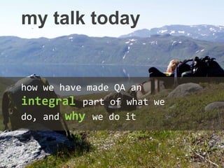 my talk today
how we have made QA an
integral part of what we
do, and why we do it
 