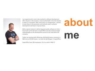 about
me
I am experienced in most roles involved in software development
after 20 years in the business. I have worked both in the ISV industry
as well as a consultant. After many years as a programmer, I started
to look closer to the processes and methods used in software
development and how to improve these.
With a special interest in delivering good quality software on time I
have build up the QA team in SuperOffice and also embraced Agile
methodologies as the development process to be used within the
company.
Today I am working with offshoring, distributed teams, processes in
R&D and as SCRUM master. I am also the QA Manger in SuperOffice
SuperOffice have 200 employees, 42 of us work in R&D 
 