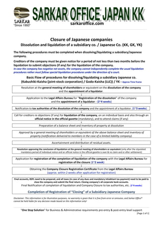 "Since 1993"
"One Stop Solution" for Business & Administrative requirements pre-entry & post-entry level support
[Page 1 of 1]
sarkaroffice.com
Closure of Japanese companies
Dissolution and liquidation of a subsidiary co. / Japanese Co. (KK, GK, YK)
The following procedures must be completed when dissolving/liquidating a subsidiary/Japanese
company.
Creditors of the company must be given notice for a period of not less than two months before the
liquidation to submit objections (if any) for the liquidation of the company.
In case the company has negative net assets, the company cannot independently complete the usual liquidation
procedures rather must follow special liquidation procedures under the direction of a court.
Basic Flow of procedures for dissolving/liquidating a subsidiary Japanese co.
(Kabushiki-Kaisha (joint-stock corporation) / Godo-Kaisha (LLC)) / YK - Approx Time frame
Resolution at the general meeting of shareholders or equivalent on the dissolution of the company
and the appointment of a liquidator.
¯
Application to the Legal Affairs Bureau for “Registration of the dissolution” of the company
and the appointment of a liquidator - (2~4 weeks)
¯
Notification to tax authorities of the dissolution of the company and the appointment of a liquidator. (1~3 weeks)
¯
Call for creditors re objections (if any) for liquidation of the company, on an individual basis and also through an
official notice in the official gazette (mandatory), and to attend claims (if any)
¯
Preparation of a balance sheet and inventory of property at dissolution
¯
Approval by a general meeting of shareholders or equivalent of the above balance sheet and inventory of
property (notification delivered to members in the case of a limited liability company).
¯
Ascertainment and distribution of residual assets.
¯
Resolution approving the conclusion of liquidation at the general meeting of shareholders or equivalent (only after the stipulated
mandatory period of individual notice and an official notice in the official gazette is over & no claim and or after settlement)
¯
Application for registration of the completion of liquidation of the company with the Legal Affairs Bureau for
registration of the closure (1~2 week)
¯
Obtaining the Company Closure Registration Certificate from the Legal Affairs Bureau
(approx. within 2 weeks after application for registration)
¯
Final accounts, BSPL need to be prepared, and all taxes (in case of any dues and mandatory Inhabitant tax payment) need to be paid to
close the company and submit the final return. Closing company’s all corporate bank accounts.
Final Notification of completion of liquidation and Company Closure to tax authorities, etc. (2~4 weeks)
Completion of Registration of “Closing” of a Subsidiary Japanese Company
Disclaimer: This information is for illustration purposes, no warranty is given that it is free from error or omission, and Sarkar Office®
cannot be held liable for any decision made based on this information only!
 