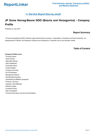Find Industry reports, Company profiles
ReportLinker                                                                   and Market Statistics



                                          >> Get this Report Now by email!

JP Sume Herceg-Bosne DOO (Bosnia and Herzegovina) - Company
Profile
Published on July 2010

                                                                                                        Report Summary

JP Sume Herceg-Bosne DOO is Bosnian state-owned forestry company. It specialises in forestation and forest protection. It is
headquartered in Mostar, the Federation of Bosnia and Herzegovina. It operates only on the domestic market.




                                                                                                        Table of Content

Company Profiles cover:
' Company Name
' Stock Symbol
' Alternative Names
' Date Established
' Corporate History
' Contact Details
' Company Overview
' No of Employees
' Management Boards
' Shareholders/Investors
' Subsidiaries & Affiliated companies:
' Products / Services
' Capacity / Raw Materials
' Markets & Sales
' Investment Plans
' Main Competitors
' Financial Information and Key Financial Ratios




JP Sume Herceg-Bosne DOO (Bosnia and Herzegovina) - Company Profile                                                       Page 1/3
 