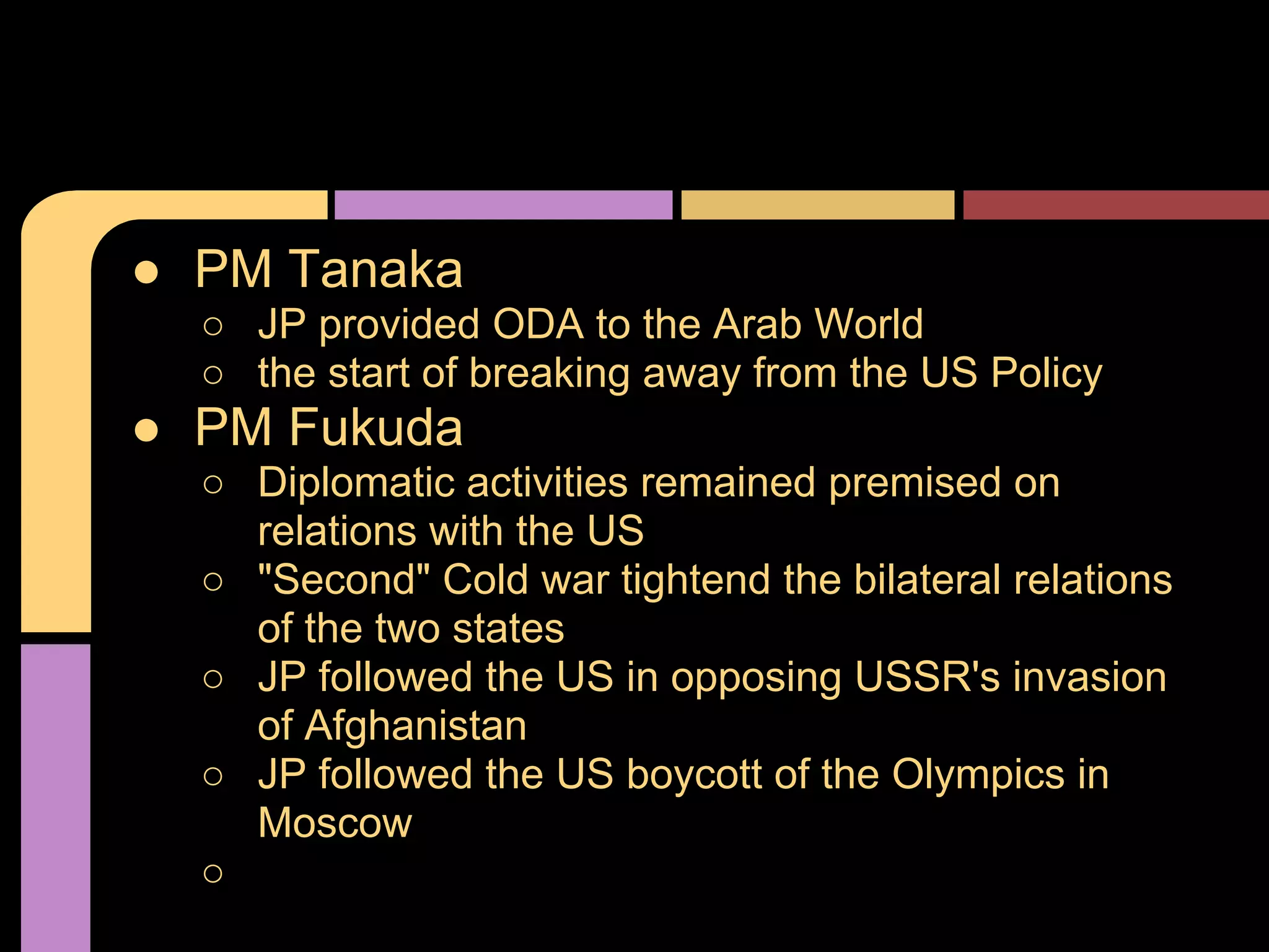 ● PM Tanaka
○ JP provided ODA to the Arab World
○ the start of breaking away from the US Policy
● PM Fukuda
○ Diplomatic activities remained premised on
relations with the US
○ "Second" Cold war tightend the bilateral relations
of the two states
○ JP followed the US in opposing USSR's invasion
of Afghanistan
○ JP followed the US boycott of the Olympics in
Moscow
○
 