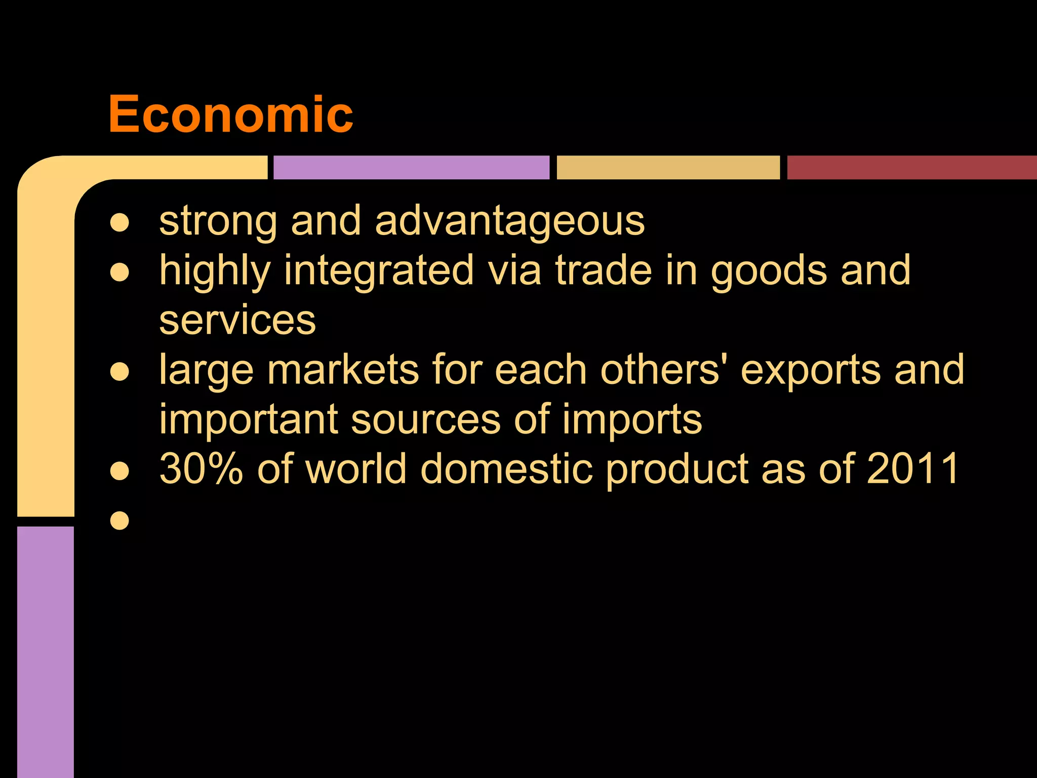 ● strong and advantageous
● highly integrated via trade in goods and
services
● large markets for each others' exports and
important sources of imports
● 30% of world domestic product as of 2011
●
Economic
 