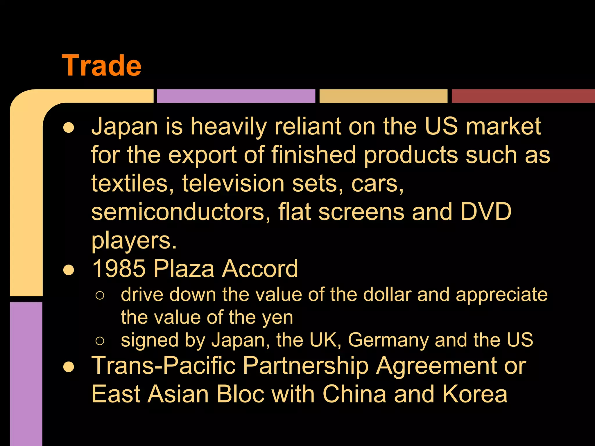 ● Japan is heavily reliant on the US market
for the export of finished products such as
textiles, television sets, cars,
semiconductors, flat screens and DVD
players.
● 1985 Plaza Accord
○ drive down the value of the dollar and appreciate
the value of the yen
○ signed by Japan, the UK, Germany and the US
● Trans-Pacific Partnership Agreement or
East Asian Bloc with China and Korea
Trade
 